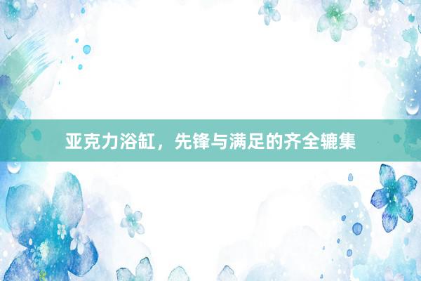 亚克力浴缸，先锋与满足的齐全辘集